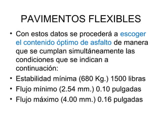 PAVIMENTOS FLEXIBLES 
• Con estos datos se procederá a escoger 
el contenido óptimo de asfalto de manera 
que se cumplan simultáneamente las 
condiciones que se indican a 
continuación: 
• Estabilidad mínima (680 Kg.) 1500 libras 
• Flujo mínimo (2.54 mm.) 0.10 pulgadas 
• Flujo máximo (4.00 mm.) 0.16 pulgadas 
 
