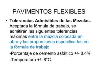 PAVIMENTOS FLEXIBLES 
• Tolerancias Admisibles de las Mezclas. 
Aceptada la fórmula de trabajo, se 
admitirán las siguientes tolerancias 
máximas entre la mezcla colocada en 
obra y las proporciones especificadas en 
la fórmula de trabajo. 
-Porcentaje de cemento asfáltico +/- 0.4% 
-Temperatura +/- 8°C. 
 