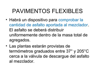 PAVIMENTOS FLEXIBLES 
• Habrá un dispositivo para comprobar la 
cantidad de asfalto aportada al mezclador. 
El asfalto se deberá distribuir 
uniformemente dentro de la masa total de 
agregados. 
• Las plantas estarán provistas de 
termómetros graduados entre 37° y 205°C 
cerca a la válvula de descargue del asfalto 
al mezclador. 
 