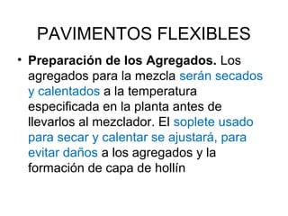 PAVIMENTOS FLEXIBLES 
• Preparación de los Agregados. Los 
agregados para la mezcla serán secados 
y calentados a la temperatura 
especificada en la planta antes de 
llevarlos al mezclador. El soplete usado 
para secar y calentar se ajustará, para 
evitar daños a los agregados y la 
formación de capa de hollín 
 
