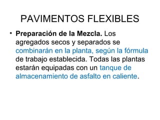 PAVIMENTOS FLEXIBLES 
• Preparación de la Mezcla. Los 
agregados secos y separados se 
combinarán en la planta, según la fórmula 
de trabajo establecida. Todas las plantas 
estarán equipadas con un tanque de 
almacenamiento de asfalto en caliente. 
 