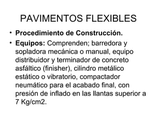 PAVIMENTOS FLEXIBLES 
• Procedimiento de Construcción. 
• Equipos: Comprenden; barredora y 
sopladora mecánica o manual, equipo 
distribuidor y terminador de concreto 
asfáltico (finisher), cilindro metálico 
estático o vibratorio, compactador 
neumático para el acabado final, con 
presión de inflado en las llantas superior a 
7 Kg/cm2. 
 