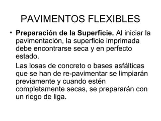 PAVIMENTOS FLEXIBLES 
• Preparación de la Superficie. Al iniciar la 
pavimentación, la superficie imprimada 
debe encontrarse seca y en perfecto 
estado. 
Las losas de concreto o bases asfálticas 
que se han de re-pavimentar se limpiarán 
previamente y cuando estén 
completamente secas, se prepararán con 
un riego de liga. 
 