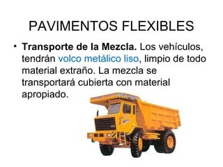 PAVIMENTOS FLEXIBLES 
• Transporte de la Mezcla. Los vehículos, 
tendrán volco metálico liso, limpio de todo 
material extraño. La mezcla se 
transportará cubierta con material 
apropiado. 
 