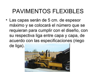 PAVIMENTOS FLEXIBLES 
• Las capas serán de 5 cm. de espesor 
máximo y se colocará el número que se 
requieran para cumplir con el diseño, con 
su respectiva liga entre capa y capa, de 
acuerdo con las especificaciones (riego 
de liga). 
 