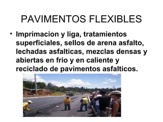 PAVIMENTOS FLEXIBLES 
• Imprimacion y liga, tratamientos 
superficiales, sellos de arena asfalto, 
lechadas asfalticas, mezclas densas y 
abiertas en frio y en caliente y 
reciclado de pavimentos asfalticos. 
 