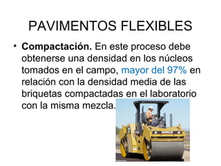 PAVIMENTOS FLEXIBLES 
• Compactación. En este proceso debe 
obtenerse una densidad en los núcleos 
tomados en el campo, mayor del 97% en 
relación con la densidad media de las 
briquetas compactadas en el laboratorio 
con la misma mezcla. 
 