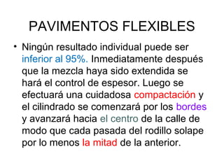 PAVIMENTOS FLEXIBLES 
• Ningún resultado individual puede ser 
inferior al 95%. Inmediatamente después 
que la mezcla haya sido extendida se 
hará el control de espesor. Luego se 
efectuará una cuidadosa compactación y 
el cilindrado se comenzará por los bordes 
y avanzará hacia el centro de la calle de 
modo que cada pasada del rodillo solape 
por lo menos la mitad de la anterior. 
 