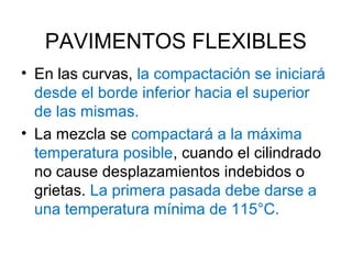 PAVIMENTOS FLEXIBLES 
• En las curvas, la compactación se iniciará 
desde el borde inferior hacia el superior 
de las mismas. 
• La mezcla se compactará a la máxima 
temperatura posible, cuando el cilindrado 
no cause desplazamientos indebidos o 
grietas. La primera pasada debe darse a 
una temperatura mínima de 115°C. 
 