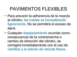 PAVIMENTOS FLEXIBLES 
• Para prevenir la adherencia de la mezcla 
al cilindro, las ruedas se humedecerán 
ligeramente. No se permitirá el exceso de 
agua. 
• Cualquier desplazamiento ocurrido como 
consecuencia de la contramarcha o 
cambio de dirección del cilindro, se 
corregirá inmediatamente con el uso de 
rastrillos y la adición de mezcla fresca. 
 