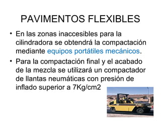 PAVIMENTOS FLEXIBLES 
• En las zonas inaccesibles para la 
cilindradora se obtendrá la compactación 
mediante equipos portátiles mecánicos. 
• Para la compactación final y el acabado 
de la mezcla se utilizará un compactador 
de llantas neumáticas con presión de 
inflado superior a 7Kg/cm2 
 