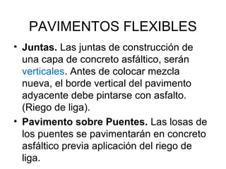 PAVIMENTOS FLEXIBLES 
• Juntas. Las juntas de construcción de 
una capa de concreto asfáltico, serán 
verticales. Antes de colocar mezcla 
nueva, el borde vertical del pavimento 
adyacente debe pintarse con asfalto. 
(Riego de liga). 
• Pavimento sobre Puentes. Las losas de 
los puentes se pavimentarán en concreto 
asfáltico previa aplicación del riego de 
liga. 
 