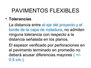 PAVIMENTOS FLEXIBLES 
• Tolerancias 
La distancia entre el eje del proyecto y el 
borde de la capa de rodadura, no admiten 
ninguna tolerancia con respecto a la 
distancia señalada en los planos. 
El espesor verificado por perforaciones en 
el pavimento terminado en promedio no 
deberá acusar diferencias mayores ( +/- 
0.5 cm.). 
 