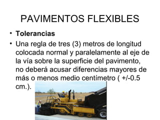 PAVIMENTOS FLEXIBLES 
• Tolerancias 
• Una regla de tres (3) metros de longitud 
colocada normal y paralelamente al eje de 
la vía sobre la superficie del pavimento, 
no deberá acusar diferencias mayores de 
más o menos medio centímetro ( +/-0.5 
cm.). 
