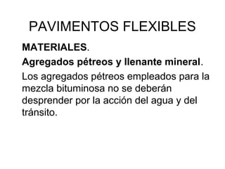 PAVIMENTOS FLEXIBLES 
MATERIALES. 
Agregados pétreos y llenante mineral. 
Los agregados pétreos empleados para la 
mezcla bituminosa no se deberán 
desprender por la acción del agua y del 
tránsito. 
 