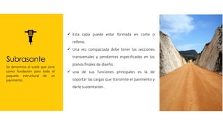 Subrasante
Se denomina al suelo que sirve
como fundación para todo el
paquete estructural de un
pavimento.
✓ Esta capa puede estar formada en corte o
relleno.
✓ Una vez compactada debe tener las secciones
transversales y pendientes especificadas en los
planos finales de diseño.
✓ una de sus funciones principales es la de
soportar las cargas que transmite el pavimento y
darle sustentación.
 