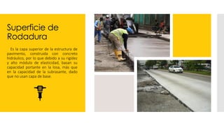 Superficie de
Rodadura
 Es la capa superior de la estructura de
pavimento, construida con concreto
hidráulico, por lo que debido a su rigidez
y alto módulo de elasticidad, basan su
capacidad portante en la losa, más que
en la capacidad de la subrasante, dado
que no usan capa de base.
 