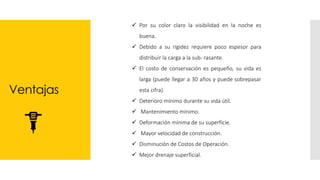 Ventajas
✓ Por su color claro la visibilidad en la noche es
buena.
✓ Debido a su rigidez requiere poco espesor para
distribuir la carga a la sub- rasante.
✓ El costo de conservación es pequeño, su vida es
larga (puede llegar a 30 años y puede sobrepasar
esta cifra).
✓ Deterioro mínimo durante su vida útil.
✓ Mantenimiento mínimo.
✓ Deformación mínima de su superficie.
✓ Mayor velocidad de construcción.
✓ Disminución de Costos de Operación.
✓ Mejor drenaje superficial.
 