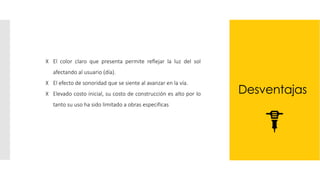 Desventajas
ꓫ El color claro que presenta permite reflejar la luz del sol
afectando al usuario (día).
ꓫ El efecto de sonoridad que se siente al avanzar en la vía.
ꓫ Elevado costo inicial, su costo de construcción es alto por lo
tanto su uso ha sido limitado a obras especificas
 