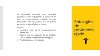 Patologías
de
pavimento
rígido
Se entenderá entonces una patología
estructural como la presencia o evidencia de
fallas o comportamiento irregular de una
edificación, con las cuales, no se puede
garantizar la seguridad de la misma.
Abarca:
✓ Identificar cual es el comportamiento
defectuoso.
✓ Realizar una investigación de las posibles
causas de ese comportamiento irregular.
✓ Plantear acciones inmediatas.
 