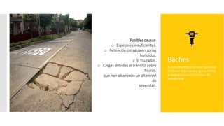 Baches
Es una desintegración normalmente
de forma redondeada, que se forma
al desprenderse el hormigón de
la superficie.
Posibles causas:
o Espesores insuficientes.
o Retención de agua en zonas
hundidas.
y /o fisuradas.
o Cargas debidas al tránsito sobre
fisuras.
que han alcanzado un alto nivel
de
severidad.
 