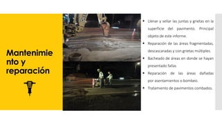 Mantenimie
nto y
reparación
▪ Llenar y sellar las juntas y grietas en la
superficie del pavimento. Principal
objeto de este informe.
▪ Reparación de las áreas fragmentadas,
descascaradas y con grietas múltiples.
▪ Bacheado de áreas en donde se hayan
presentado fallas
▪ Reparación de las áreas dañadas
por asentamientos o bombeo.
▪ Tratamiento de pavimentos combados.
 