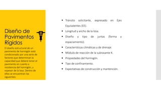 Diseño de
Pavimentos
Rígidos
El diseño estructural de un
pavimento de hormigón está
condicionado por una serie de
factores que determinan la
capacidad que deberá tener el
pavimento en cuanto a
resistencia del hormigón, y
espesor de la losa. Dentro de
ellos se encuentran los
siguientes:
▪ Tránsito solicitante, expresado en Ejes
Equivalentes (EE).
▪ Longitud y ancho de la losa.
▪ Diseño y tipo de juntas (forma y
espaciamiento).
▪ Características climáticas y de drenaje.
▪ Módulo de reacción de la subrasante K.
▪ Propiedades del hormigón.
▪ Tipo de confinamiento.
▪ Expectativas de construcción y mantención.
 