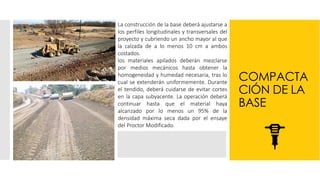 COMPACTA
CIÓN DE LA
BASE
La construcción de la base deberá ajustarse a
los perfiles longitudinales y transversales del
proyecto y cubriendo un ancho mayor al que
la calzada de a lo menos 10 cm a ambos
costados.
los materiales apilados deberán mezclarse
por medios mecánicos hasta obtener la
homogeneidad y humedad necesaria, tras lo
cual se extenderán uniformemente. Durante
el tendido, deberá cuidarse de evitar cortes
en la capa subyacente. La operación deberá
continuar hasta que el material haya
alcanzado por lo menos un 95% de la
densidad máxima seca dada por el ensaye
del Proctor Modificado.
 