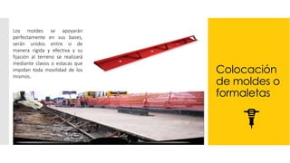 Colocación
de moldes o
formaletas
Los moldes se apoyarán
perfectamente en sus bases,
serán unidos entre si de
manera rígida y efectiva y su
fijación al terreno se realizará
mediante clavos o estacas que
impidan toda movilidad de los
mismos.
 