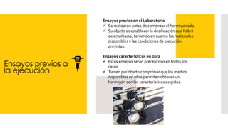 Ensayos previos a
la ejecución
Ensayos previos en el Laboratorio
✓ Se realizarán antes de comenzar el hormigonado.
✓ Su objeto es establecer la dosificación que habrá
de emplearse, teniendo en cuenta los materiales
disponibles y las condiciones de ejecución
previstas.
Ensayos característicos en obra
✓ Estos ensayos serán preceptivos en todos los
casos.
✓ Tienen por objeto comprobar que los medios
disponibles en obra permiten obtener un
hormigón con las características exigidas.
 