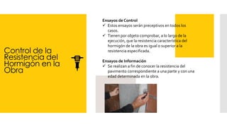 Control de la
Resistencia del
Hormigón en la
Obra
Ensayos de Control
✓ Estos ensayos serán preceptivos en todos los
casos.
✓ Tienen por objeto comprobar, a lo largo de la
ejecución, que la resistencia característica del
hormigón de la obra es igual o superior a la
resistencia especificada.
Ensayos de Información
✓ Se realizan a fin de conocer la resistencia del
pavimento correspondiente a una parte y con una
edad determinada en la obra.
 