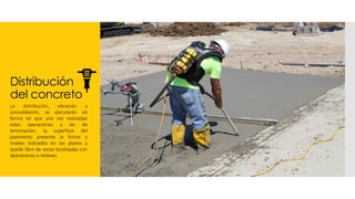 Distribución
del concreto
La distribución, vibración y
consolidación, se ejecutarán en
forma tal que una vez realizadas
estas operaciones y las de
terminación, la superficie del
pavimento presente la forma y
niveles indicados en los planos y
quede libre de zonas localizadas con
depresiones o relieves.
 