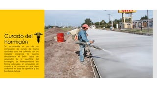 Curado del
hormigón
Se recomienda el uso de un
compuesto de curado de marca
aprobada que sea colocado con un
rociador mecánico en cuanto
desaparezca el brillo (agua de
sangrado) de la superficie del
hormigón, se homogeneizará en
forma adecuada el compuesto de
curado y se colocará en una capa
uniforme en toda la superficie y los
bordes de la losa.
 