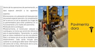 Pavimenta
dora
Dentro de las operaciones de pavimentación, se
dará especial atención a los siguientes
aspectos:
▪Correcciones a la subrasante y/o base granular
Se prestará especial atención a la compactación
de la zona en la cual se apoyarán las orugas de
la pavimentadora para evitar problemas en su
funcionamiento y los niveles del pavimento.
▪Colocado de la cuerda guía.
▪Posteriormente, el Constructor colocará la
cuerda guía, la misma que servirá de referencia
para la pavimentadora. Típicamente, la cuerda
guía se coloca mediante el uso de una estación
total, o al menos con el uso de un teodolito con
distanciómetro. Cada varilla hincada para
sostener la cuerda guía debe tener información
del centro de la línea, información de la curva,
distancia desde el borde de la losa.
 