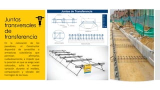 Juntas
transversales
de
transferencia
En la colocación de los
pasadores, el Constructor
dispondrá de canastillas o
armaduras subsidiarias que
permitan afirmarlos
cuidadosamente, e impedir que
la posición en que se exige sean
colocados, sufra la menor
variación durante el moldeo,
compactación y vibrado del
hormigón de las losas.
 