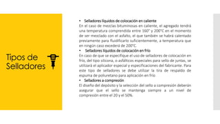 Tipos de
Selladores
• Selladores líquidos de colocación en caliente
En el caso de mezclas bituminosas en caliente, el agregado tendrá
una temperatura comprendida entre 160° y 200°C en el momento
de ser mezclado con el asfalto, el que también se habrá calentado
previamente para fluidificarlo suficientemente, a temperatura que
en ningún caso excederá de 200°C.
• Selladores líquidos de colocación en frío
En caso de que se especifique el uso de selladores de colocación en
frío, del tipo silicona, o asfálticos especiales para sello de juntas, se
utilizará el aplicador especial y especificaciones del fabricante. Para
este tipo de selladores se debe utilizar la tira de respaldo de
espuma de poliuretano para aplicación en frío
• Selladores a compresión
El diseño del depósito y la selección del sello a compresión deberán
asegurar que el sello se mantenga siempre a un nivel de
compresión entre el 20 y el 50%.
 
