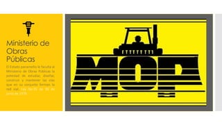 Ministerio de
Obras
Públicas
El Estado panameño le faculta al
Ministerio de Obras Públicas la
potestad de estudiar, diseñar,
construir y mantener las vías
que en su conjunto forman la
red vial. Ley No.35 de 30 de
junio de 1978
 
