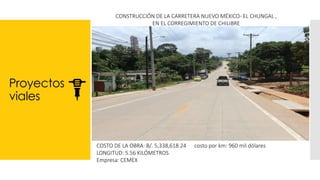 Proyectos
viales
CONSTRUCCIÓN DE LA CARRETERA NUEVO MÉXICO- EL CHUNGAL ,
EN EL CORREGIMIENTO DE CHILIBRE
COSTO DE LA OBRA: B/. 5,338,618.24 costo por km: 960 mil dólares
LONGITUD: 5.56 KILÓMETROS
Empresa: CEMEX
 