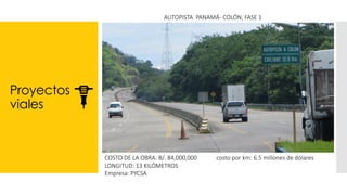 Proyectos
viales
AUTOPISTA PANAMÁ- COLÓN, FASE 1
COSTO DE LA OBRA: B/. 84,000,000 costo por km: 6.5 millones de dólares
LONGITUD: 13 KILÓMETROS
Empresa: PYCSA
 