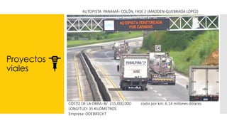 Proyectos
viales
AUTOPISTA PANAMÁ- COLÓN, FASE 2 (MADDEN-QUEBRADA LOPÉZ)
COSTO DE LA OBRA: B/. 215,000,000 costo por km: 6.14 millones dólares
LONGITUD: 35 KILÓMETROS
Empresa: ODEBRECHT
 