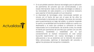 Actualidad
• En la actualidad coexisten diversas tecnologías para la aplicación
de pavimentos de concreto que son comercializadas a una
escala internacional. Cada una de estas tecnologías se adecúa a
las necesidades de cada proyecto y a la resistencia necesaria
para soportar el tránsito pesado o el uso industrial.
• La diversidad de tecnologías antes mencionada también se
vincula con el hecho de que con el paso de los años ha
incrementado la demanda por emplear soluciones de concreto
para la pavimentación en lugar del asfalto. Lo anterior responde
en parte a la variabilidad que ha tenido el asfalto en cuanto a su
desempeño y al costo que conlleva su utilización en temas
relacionados con la conservación. De acuerdo a esto, ha crecido
el interés por pavimentos de concreto que cuenten con una alta
resistencia, durabilidad y estabilidad; por lo que
constantemente se realizan innovaciones en este campo
buscando experimentar con nuevas tecnologías o realizar
adecuaciones a las ya existentes con la intención de prevenir
fallas estructurales, optimizar el desempeño del concreto y
agilizar los procesos de transporte e instalación.
 