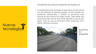 Nuevas
tecnologías
PAVIMENTOS CON LOSAS DE GEOMETRÍA OPTIMIZADA TCP
• Es posible aplicar esta tecnología en pavimentos de alto tránsito
con alta demanda de vehículos pesados, de alta montaña con
condiciones desfavorables, y también en pavimentos para
caminos de bajo tránsito con cargas livianas. Cabe señalar que
actualmente esta solución está siendo aplicada en más de diez
países, entre los que se encuentran Chile, Guatemala, Perú,
Bolivia, Colombia y Australia.
Acceso CA 9
Sur
(Guatemala)
 