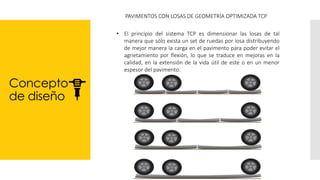 Concepto
de diseño
PAVIMENTOS CON LOSAS DE GEOMETRÍA OPTIMIZADA TCP
• El principio del sistema TCP es dimensionar las losas de tal
manera que sólo exista un set de ruedas por losa distribuyendo
de mejor manera la carga en el pavimento para poder evitar el
agrietamiento por flexión, lo que se traduce en mejoras en la
calidad, en la extensión de la vida útil de este o en un menor
espesor del pavimento.
 