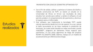 Estudios
realizados
PAVIMENTOS CON LOSAS DE GEOMETRÍA OPTIMIZADA TCP
• Con el fin de validar, calibrar y optimizar el sistema de diseño y
método constructivo de TCP®, se realizó un estudio en la
Universidad de Illinois en EE.UU. Los resultados de estos
estudios han servido para calibrar y validar el software, el cual
permite predecir el comportamiento del pavimento y disminuir
el espesor para un tráfico dado.
• Este software, que implementa la tecnología TCP®, puede
calcular pavimentos desde los 6 cm de espesor. A su vez, calcula
el daño acumulativo en las losas mediante la predicción de
tensiones, las cuales están basadas en redes neuronales usando
Islab2000™, programa de elementos finitos especial para
pavimentos, el cual utiliza algoritmos de fatiga del proyecto
NCHRP 37a (AASHTO 2008). Además, trabaja con un modelo de
escalonamiento por diferencial de energía
 