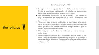 Beneficios
Beneficios al emplear TCP
• Se logra reducir el espesor de diseño de las losas de pavimento
frente a soluciones tradicionales de diseño de pavimentos,
generando ahorros de hasta un 20% en recursos.
• Los pavimentos diseñados con la tecnología TCP®, necesitan
baja mantención en comparación a otras alternativas de
pavimentación.
• Tienen un bajo impacto ambiental, ya que logran ahorros de
hasta un 30% en iluminación, debido a que el hormigón es más
claro que el asfalto y necesita menos energía eléctrica para la
misma intensidad de luminosidad.
• No se requieren sellos de juntas ni barras de amarre o traspaso
entre losas.
• Los componentes son de fácil remplazo en caso de fallas, ya que
están compuestos por losas pequeñas y delgadas, lo que implica
evitar en mayor medida la congestión en vías por manutención
del pavimento.
 