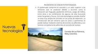 Nuevas
tecnologías
PAVIMENTOS DE CONCRETO POSTENSADOS
• El postensado comprime el concreto a un valor superior a las
tensiones que se producen debido a acciones como la
retracción por fraguado, gradientes térmicos, cargas de tráfico,
entre otras o las combinación de algunas de ellas buscando
evitar las grietas y fisuras. Con esta tecnología es posible diseñar
un área muy amplia de concreto sin las juntas de expansión. La
introducción del pre esfuerzo para los pisos o pavimentos se
puede realizar mediante sistemas de torones no adheridos y con
torones completamente adheridos al concreto de la placa.
Corredor de Las Palmeras,
Meta, Colombia.
 