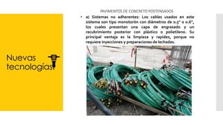 Nuevas
tecnologías
PAVIMENTOS DE CONCRETO POSTENSADOS
• a) Sistemas no adherentes: Los cables usados en este
sistema son tipo monotorón con diámetros de 0.5" o 0.6",
los cuales presentan una capa de engrasado y un
recubrimiento posterior con plástico o polietileno. Su
principal ventaja es la limpieza y rapidez, porque no
requiere inyecciones y preparaciones de lechadas.
 
