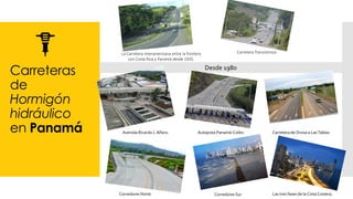 Carreteras
de
Hormigón
hidráulico
en Panamá
La Carretera Interamericana entre la frontera
con Costa Rica y Panamá desde 1935.
Carretera Transístmica
Desde 1980
Las tres fases de la CintaCostera.
Avenida Ricardo J. Alfaro. Autopista Panamá-Colón. Carretera de Divisa a LasTablas
Corredores Norte Corredores Sur
 