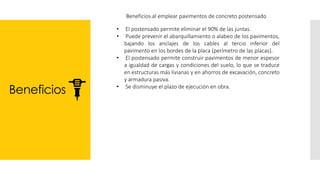 Beneficios
Beneficios al emplear pavimentos de concreto postensado
• El postensado permite eliminar el 90% de las juntas.
• Puede prevenir el abarquillamiento o alabeo de los pavimentos,
bajando los anclajes de los cables al tercio inferior del
pavimento en los bordes de la placa (perímetro de las placas).
• El postensado permite construir pavimentos de menor espesor
a igualdad de cargas y condiciones del suelo, lo que se traduce
en estructuras más livianas y en ahorros de excavación, concreto
y armadura pasiva.
• Se disminuye el plazo de ejecución en obra.
 