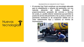 Nuevas
tecnologías
PAVIMENTOS DE CONCRETO FAST TRACK
• El concreto Fast Track constituye una tecnología adecuada
para la rehabilitación y refuerzo del pavimento, con una
reducida alteración del tráfico. Mediante el
proporcionamiento apropiado del concreto y técnicas
de curado, es posible obtener resistencias que permiten la
puesta de servicio del pavimento a las 24 horas o menos. El
pavimento resultante es de excepcional calidad con un
costo relativamente bajo y ocasiona un mínimo de
inconvenientes.
 